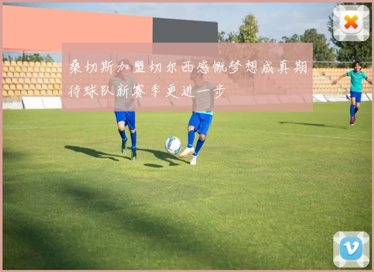 桑切斯加盟切尔西感慨梦想成真期待球队新赛季更进一步