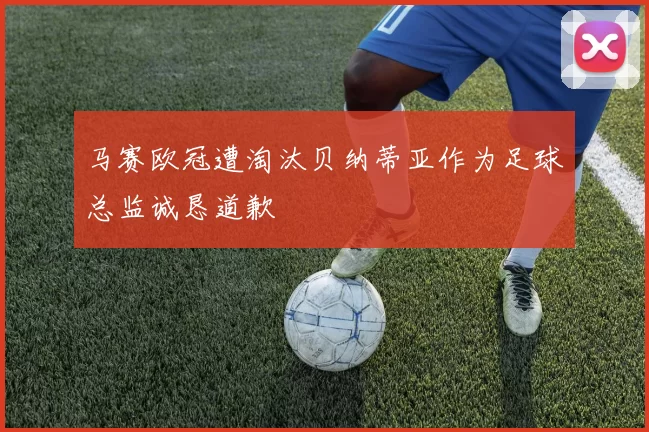 马赛欧冠遭淘汰贝纳蒂亚作为足球总监诚恳道歉