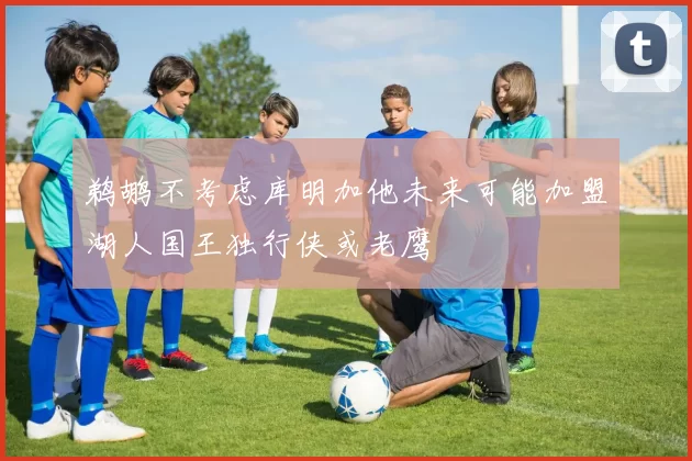 鹈鹕不考虑库明加他未来可能加盟湖人国王独行侠或老鹰