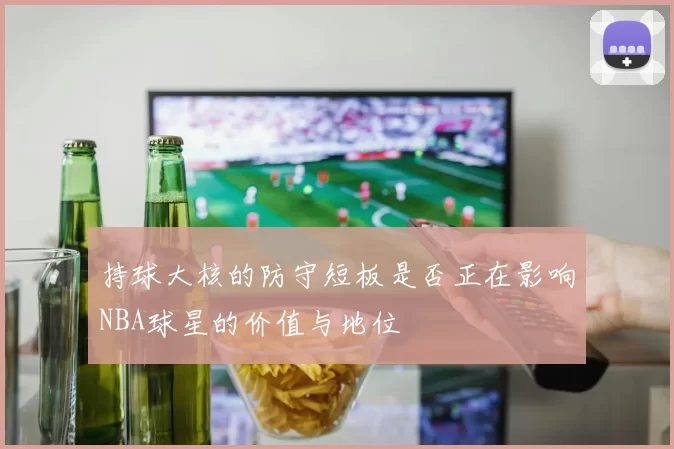 持球大核的防守短板是否正在影响NBA球星的价值与地位