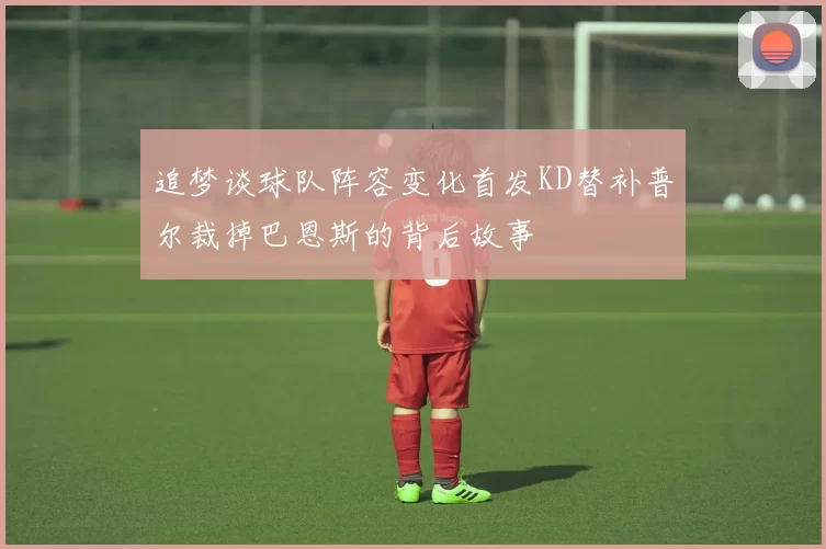 追梦谈球队阵容变化首发KD替补普尔裁掉巴恩斯的背后故事