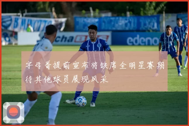 字母哥提前宣布将缺席全明星赛期待其他球员展现风采