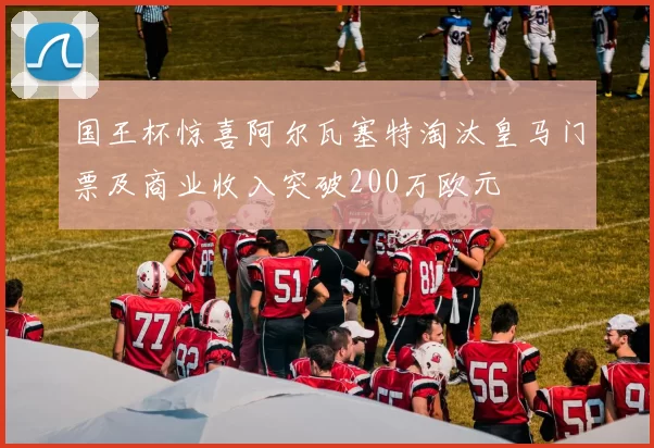 国王杯惊喜阿尔瓦塞特淘汰皇马门票及商业收入突破200万欧元