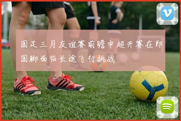 国足三月友谊赛前瞻中超开赛在即国脚面临长途飞行挑战